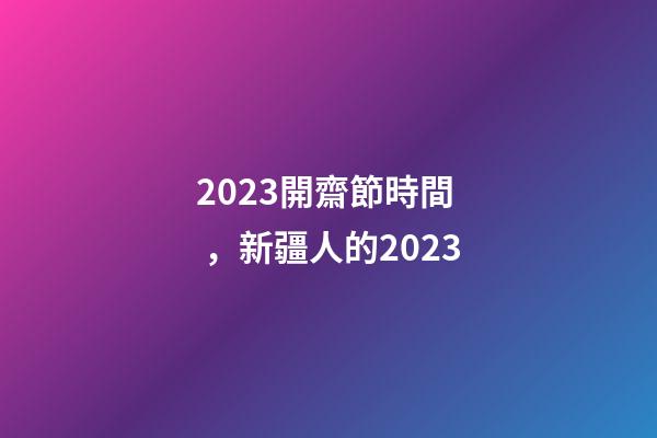 2023開齋節時間，新疆人的2023-第1張-觀點-玄機派